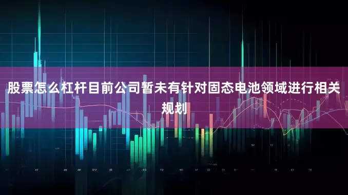 股票怎么杠杆目前公司暂未有针对固态电池领域进行相关规划