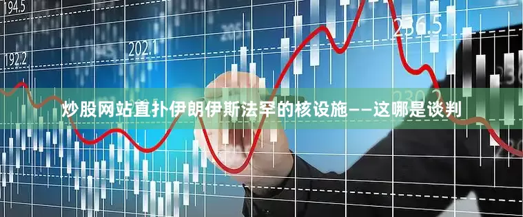 炒股网站直扑伊朗伊斯法罕的核设施——这哪是谈判