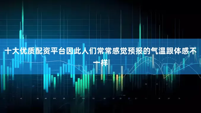 十大优质配资平台因此人们常常感觉预报的气温跟体感不一样