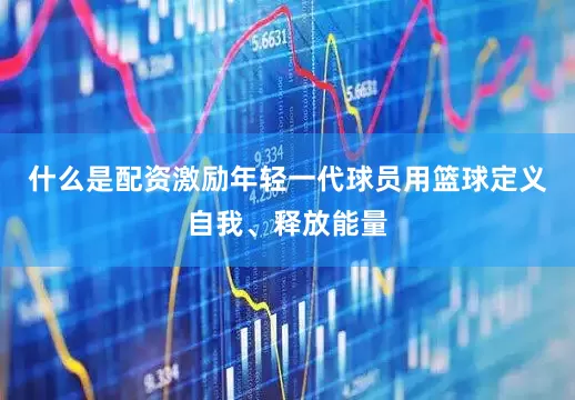 什么是配资激励年轻一代球员用篮球定义自我、释放能量